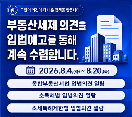 국민의 의견이 더 나은 정책을 만듭니다. 부동산세제 의견을 입법예고를 통해 계속 수렴합니다. 2026.8.4.(화)~8.20.(목) 의견을 제출할 법률을 선택해 주세요. 종합부동산세법 입법의견 열람, 소득세법 입법의견 열람, 조세특례제한법 입법의견 열람