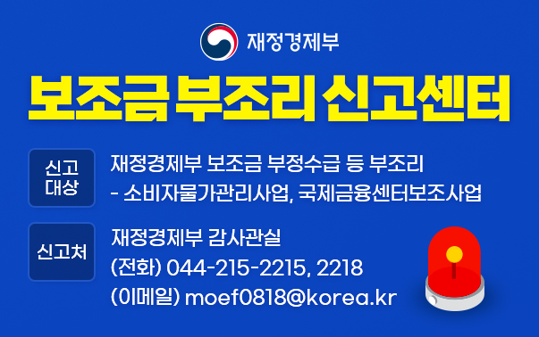 재정경제부 보조금 부조리 신고센터
신고대상 : 재정경제부 보조금 부정수급 등 부조리
- 소비자물가관리사업, 국제금융센터보조사업
신고처 : 재정경제부 감사관실 (전화)044-215-2215,2218 (이메일)moef0818@korea.kr