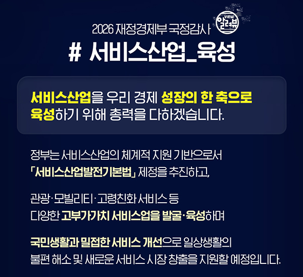 2026 재정경제부 국정감사 (알려뷰)
# 서비스산업_육성
서비스산업을 우리 경제 성장의 한 축으로 육성하기 위해 총력을 다하겠습니다.
정부는 서비스산업의 체계적 지원 기반으로서 「서비스산업잘전기본법」 제정을 추진하고, 
관광·모빌리티·고령친화 서비스 등 다양한 고부가가치 서비스업을 발굴·육성하며
국민생활과 밀접한 서비스 개선으로 일상생활의 불편 해소 및 새로운 서비스 시장 창출을 지원할 예정입니다.